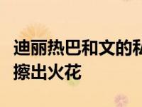 迪丽热巴和文的私人关系如何？两人私聊不断擦出火花