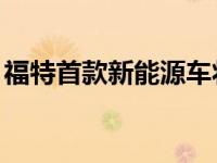 福特首款新能源车将于7月18日上市 怎么样？