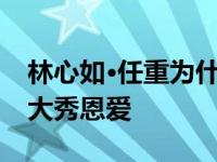 林心如·任重为什么分手？两人在节目中一度大秀恩爱