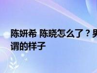 陈妍希 陈晓怎么了？男方婚后不在状态 活动起来一副无所谓的样子