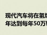 现代汽车将在氢燃料电池汽车上量产 到2030年达到每年50万辆