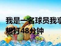 我是一名球员我享受比赛如果可以的话我甚至想打48分钟