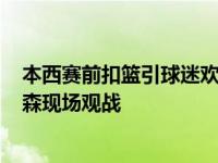 本西赛前扣篮引球迷欢呼 哈登KD大帝本西没打招呼，艾弗森现场观战