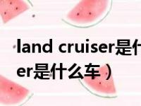 land cruiser是什么车什么价格（land cruiser是什么车）