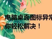 电脑桌面图标异常变大？别着急，这篇文章带你轻松解决！